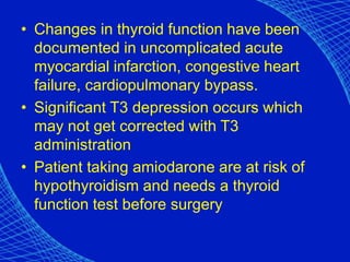 • Changes in thyroid function have been
documented in uncomplicated acute
myocardial infarction, congestive heart
failure, cardiopulmonary bypass.
• Significant T3 depression occurs which
may not get corrected with T3
administration
• Patient taking amiodarone are at risk of
hypothyroidism and needs a thyroid
function test before surgery
 