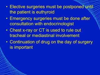 • Elective surgeries must be postponed until
the patient is euthyroid
• Emergency surgeries must be done after
consultation with endocrinologist
• Chest x-ray or CT is used to rule out
tracheal or mediastinal involvement
• Continuation of drug on the day of surgery
is important
 