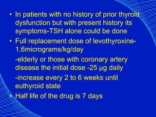 • In patients with no history of prior thyroid
dysfunction but with present history its
symptoms-TSH alone could be done
• Full replacement dose of levothyroxine-
1.6micrograms/kg/day
-elderly or those with coronary artery
disease the initial dose -25 µg daily
-increase every 2 to 6 weeks until
euthyroid state
• Half life of the drug is 7 days
 