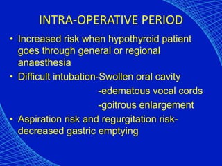 INTRA-OPERATIVE PERIOD
• Increased risk when hypothyroid patient
goes through general or regional
anaesthesia
• Difficult intubation-Swollen oral cavity
-edematous vocal cords
-goitrous enlargement
• Aspiration risk and regurgitation risk-
decreased gastric emptying
 