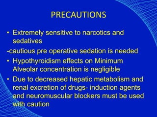 PRECAUTIONS
• Extremely sensitive to narcotics and
sedatives
-cautious pre operative sedation is needed
• Hypothyroidism effects on Minimum
Alveolar concentration is negligible
• Due to decreased hepatic metabolism and
renal excretion of drugs- induction agents
and neuromuscular blockers must be used
with caution
 