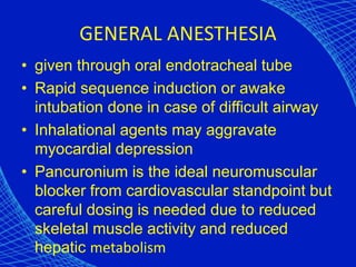 GENERAL ANESTHESIA
• given through oral endotracheal tube
• Rapid sequence induction or awake
intubation done in case of difficult airway
• Inhalational agents may aggravate
myocardial depression
• Pancuronium is the ideal neuromuscular
blocker from cardiovascular standpoint but
careful dosing is needed due to reduced
skeletal muscle activity and reduced
hepatic metabolism
 