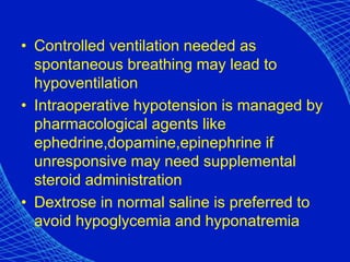 • Controlled ventilation needed as
spontaneous breathing may lead to
hypoventilation
• Intraoperative hypotension is managed by
pharmacological agents like
ephedrine,dopamine,epinephrine if
unresponsive may need supplemental
steroid administration
• Dextrose in normal saline is preferred to
avoid hypoglycemia and hyponatremia
 