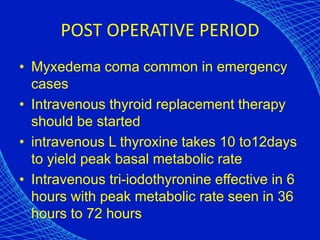 POST OPERATIVE PERIOD
• Myxedema coma common in emergency
cases
• Intravenous thyroid replacement therapy
should be started
• intravenous L thyroxine takes 10 to12days
to yield peak basal metabolic rate
• Intravenous tri-iodothyronine effective in 6
hours with peak metabolic rate seen in 36
hours to 72 hours
 
