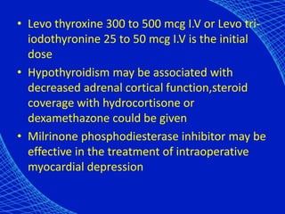 • Levo thyroxine 300 to 500 mcg I.V or Levo tri-
iodothyronine 25 to 50 mcg I.V is the initial
dose
• Hypothyroidism may be associated with
decreased adrenal cortical function,steroid
coverage with hydrocortisone or
dexamethazone could be given
• Milrinone phosphodiesterase inhibitor may be
effective in the treatment of intraoperative
myocardial depression
 