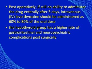 • Post operatively ,if still no ability to administer
the drug enterally after 5 days, intravenous
(IV) levo thyroxine should be administered as
60% to 80% of the oral dose
• the hypothyroid group has a higher rate of
gastrointestinal and neuropsychiatric
complications post surgically
 