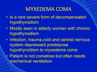 MYXEDEMA COMA
• Is a rare severe form of decompensated
hypothyroidism
• Mostly seen in elderly women with chronic
hypothyroidism
• Infection, trauma,cold and central nervous
system depressant predispose
hypothyroidism to myxedema coma
• Patient is not comatose but often needs
mechanical ventilation
 