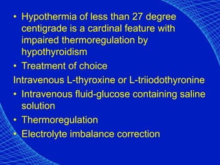 • Hypothermia of less than 27 degree
centigrade is a cardinal feature with
impaired thermoregulation by
hypothyroidism
• Treatment of choice
Intravenous L-thyroxine or L-triiodothyronine
• Intravenous fluid-glucose containing saline
solution
• Thermoregulation
• Electrolyte imbalance correction
 