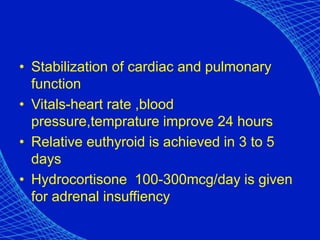 • Stabilization of cardiac and pulmonary
function
• Vitals-heart rate ,blood
pressure,temprature improve 24 hours
• Relative euthyroid is achieved in 3 to 5
days
• Hydrocortisone 100-300mcg/day is given
for adrenal insuffiency
 