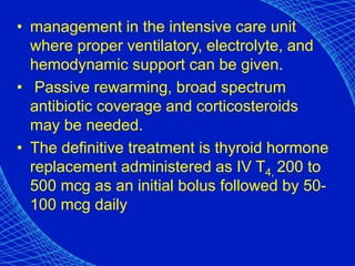 • management in the intensive care unit
where proper ventilatory, electrolyte, and
hemodynamic support can be given.
• Passive rewarming, broad spectrum
antibiotic coverage and corticosteroids
may be needed.
• The definitive treatment is thyroid hormone
replacement administered as IV T4, 200 to
500 mcg as an initial bolus followed by 50-
100 mcg daily
 