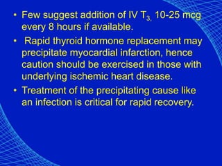 • Few suggest addition of IV T3, 10-25 mcg
every 8 hours if available.
• Rapid thyroid hormone replacement may
precipitate myocardial infarction, hence
caution should be exercised in those with
underlying ischemic heart disease.
• Treatment of the precipitating cause like
an infection is critical for rapid recovery.
 