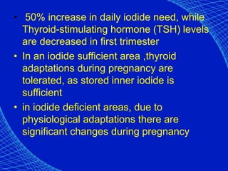 • 50% increase in daily iodide need, while
Thyroid-stimulating hormone (TSH) levels
are decreased in first trimester
• In an iodide sufficient area ,thyroid
adaptations during pregnancy are
tolerated, as stored inner iodide is
sufficient
• in iodide deficient areas, due to
physiological adaptations there are
significant changes during pregnancy
 
