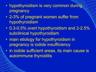 • hypothyroidism is very common during
pregnancy
• 2-3% of pregnant women suffer from
hypothyroidism
• 0.3-0.5% overt hypothyroidism and 2-2.5%
subclinical hypothyroidism
• main etiology for hypothyroidism in
pregnancy is iodide insufficiency
• in iodide sufficient areas, its main cause is
autoimmune thyroiditis
 