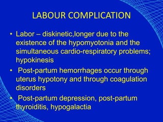 LABOUR COMPLICATION
• Labor – diskinetic,longer due to the
existence of the hypomyotonia and the
simultaneous cardio-respiratory problems;
hypokinesis
• Post-partum hemorrhages occur through
uterus hypotony and through coagulation
disorders
• Post-partum depression, post-partum
thyroiditis, hypogalactia
 