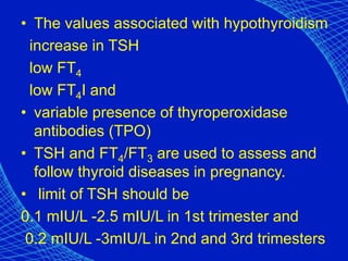 • The values associated with hypothyroidism
increase in TSH
low FT4
low FT4I and
• variable presence of thyroperoxidase
antibodies (TPO)
• TSH and FT4/FT3 are used to assess and
follow thyroid diseases in pregnancy.
• limit of TSH should be
0.1 mIU/L -2.5 mIU/L in 1st trimester and
0.2 mIU/L -3mIU/L in 2nd and 3rd trimesters
 
