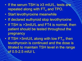 • If the serum TSH is ≥3 mIU/L, tests are
repeated along with FT4 and TPO.
• Start levothyroxine meanwhile
• If declared euthyroid stop levothyroxine
• If TSH is >3mIU/L and FT4 is normal, then
patient should be tested throughout the
pregnancy
• If TSH >3mIU/L along with low FT4, then
levothyroxin is continued and the dose is
titrated to maintain TSH level in the range
of 0.5-2.5 mIU/ L
 