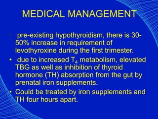MEDICAL MANAGEMENT
• pre-existing hypothyroidism, there is 30-
50% increase in requirement of
levothyroxine during the first trimester.
• due to increased T4 metabolism, elevated
TBG as well as inhibition of thyroid
hormone (TH) absorption from the gut by
prenatal iron supplements.
• Could be treated by iron supplements and
TH four hours apart.
 