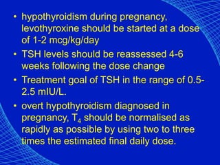 • hypothyroidism during pregnancy,
levothyroxine should be started at a dose
of 1-2 mcg/kg/day
• TSH levels should be reassessed 4-6
weeks following the dose change
• Treatment goal of TSH in the range of 0.5-
2.5 mIU/L.
• overt hypothyroidism diagnosed in
pregnancy, T4 should be normalised as
rapidly as possible by using two to three
times the estimated final daily dose.
 