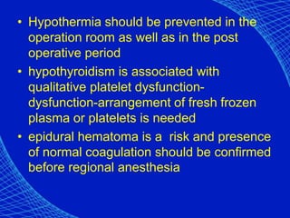 • Hypothermia should be prevented in the
operation room as well as in the post
operative period
• hypothyroidism is associated with
qualitative platelet dysfunction-
dysfunction-arrangement of fresh frozen
plasma or platelets is needed
• epidural hematoma is a risk and presence
of normal coagulation should be confirmed
before regional anesthesia
 