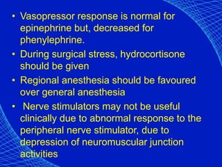 • Vasopressor response is normal for
epinephrine but, decreased for
phenylephrine.
• During surgical stress, hydrocortisone
should be given
• Regional anesthesia should be favoured
over general anesthesia
• Nerve stimulators may not be useful
clinically due to abnormal response to the
peripheral nerve stimulator, due to
depression of neuromuscular junction
activities
 