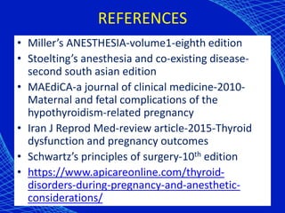 REFERENCES
• Miller’s ANESTHESIA-volume1-eighth edition
• Stoelting’s anesthesia and co-existing disease-
second south asian edition
• MAEdiCA-a journal of clinical medicine-2010-
Maternal and fetal complications of the
hypothyroidism-related pregnancy
• Iran J Reprod Med-review article-2015-Thyroid
dysfunction and pregnancy outcomes
• Schwartz’s principles of surgery-10th edition
• https://www.apicareonline.com/thyroid-
disorders-during-pregnancy-and-anesthetic-
considerations/
 