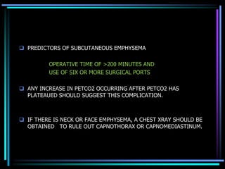  PREDICTORS OF SUBCUTANEOUS EMPHYSEMA
OPERATIVE TIME OF >200 MINUTES AND
USE OF SIX OR MORE SURGICAL PORTS
 ANY INCREASE IN PETCO2 OCCURRING AFTER PETCO2 HAS
PLATEAUED SHOULD SUGGEST THIS COMPLICATION.
 IF THERE IS NECK OR FACE EMPHYSEMA, A CHEST XRAY SHOULD BE
OBTAINED TO RULE OUT CAPNOTHORAX OR CAPNOMEDIASTINUM.
 