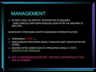 MANAGEMENT
 IN MOST CASES, NO SPECIFIC INTERVENTION IS REQUIRED,
SUBCUTANEOUS EMPHYSEMA RESOLVES SOON AFTER THE ABDOMEN IS
DEFLATED.
SIGNIFICANT HYPERCARBIA DESPITE AGGRESSIVE HYPERVENTILATION
 TEMPORARILY STOP….!
 SUBCUTANEOUS EMPHYSEMA READILY RESOLVES ONCE INSUFFLATION HAS
CEASED.
 RESUMED AFTER CORRECTION OF HYPERCAPNIA USING A LOWER
INSUFFLATION PRESSURE.
 NOT A CONTRAINDICATION FOR TRACHEAL EXTUBATION AT THE
END OF SURGERY
 