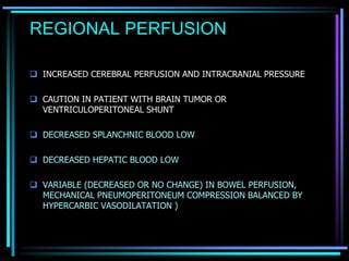 REGIONAL PERFUSION
 INCREASED CEREBRAL PERFUSION AND INTRACRANIAL PRESSURE
 CAUTION IN PATIENT WITH BRAIN TUMOR OR
VENTRICULOPERITONEAL SHUNT
 DECREASED SPLANCHNIC BLOOD LOW
 DECREASED HEPATIC BLOOD LOW
 VARIABLE (DECREASED OR NO CHANGE) IN BOWEL PERFUSION,
MECHANICAL PNEUMOPERITONEUM COMPRESSION BALANCED BY
HYPERCARBIC VASODILATATION )
 