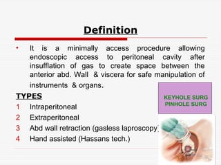 Definition
• It is a minimally access procedure allowing
endoscopic access to peritoneal cavity after
insufflation of gas to create space between the
anterior abd. Wall & viscera for safe manipulation of
instruments & organs.
TYPES
1 Intraperitoneal
2 Extraperitoneal
3 Abd wall retraction (gasless laproscopy)
4 Hand assisted (Hassans tech.)
KEYHOLE SURG
PINHOLE SURG
 