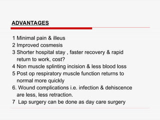 ADVANTAGES
1 Minimal pain & illeus
2 Improved cosmesis
3 Shorter hospital stay , faster recovery & rapid
return to work, cost?
4 Non muscle splinting incision & less blood loss
5 Post op respiratory muscle function returns to
normal more quickly
6. Wound complications i.e. infection & dehiscence
are less, less retraction.
7 Lap surgery can be done as day care surgery
 