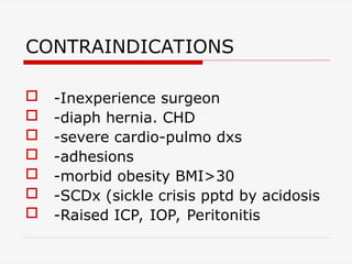 CONTRAINDICATIONS
 -Inexperience surgeon
 -diaph hernia. CHD
 -severe cardio-pulmo dxs
 -adhesions
 -morbid obesity BMI>30
 -SCDx (sickle crisis pptd by acidosis
 -Raised ICP, IOP, Peritonitis
 