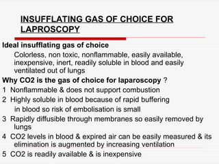INSUFFLATING GAS OF CHOICE FOR
LAPROSCOPY
Ideal insufflating gas of choice
Colorless, non toxic, nonflammable, easily available,
inexpensive, inert, readily soluble in blood and easily
ventilated out of lungs
Why CO2 is the gas of choice for laparoscopy ?
1 Nonflammable & does not support combustion
2 Highly soluble in blood because of rapid buffering
in blood so risk of embolisation is small
3 Rapidly diffusible through membranes so easily removed by
lungs
4 CO2 levels in blood & expired air can be easily measured & its
elimination is augmented by increasing ventilation
5 CO2 is readily available & is inexpensive
 