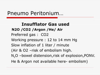 Pneumo Peritonium…
Insufflator Gas used
N2O /CO2 /Argon /He/ Air
Preferred gas : CO2
Working pressure : 12 to 14 mm Hg
Slow inflation of 1 liter / minute
(Air & O2 –risk of embolism high.
N2O –bowel distension,risk of explosion,PONV.
He & Argon not available here- embolism)
 