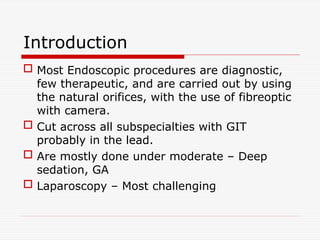 Introduction
 Most Endoscopic procedures are diagnostic,
few therapeutic, and are carried out by using
the natural orifices, with the use of fibreoptic
with camera.
 Cut across all subspecialties with GIT
probably in the lead.
 Are mostly done under moderate – Deep
sedation, GA
 Laparoscopy – Most challenging
 