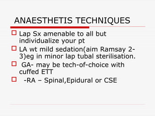 ANAESTHETIS TECHNIQUES
 Lap Sx amenable to all but
individualize your pt
 LA wt mild sedation(aim Ramsay 2-
3)eg in minor lap tubal sterilisation.
 GA- may be tech-of-choice with
cuffed ETT
 -RA – Spinal,Epidural or CSE
 
