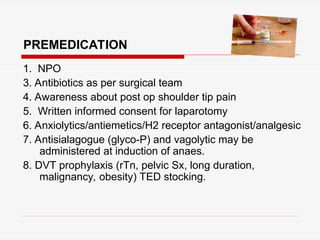 PREMEDICATION
1. NPO
3. Antibiotics as per surgical team
4. Awareness about post op shoulder tip pain
5. Written informed consent for laparotomy
6. Anxiolytics/antiemetics/H2 receptor antagonist/analgesic
7. Antisialagogue (glyco-P) and vagolytic may be
administered at induction of anaes.
8. DVT prophylaxis (rTn, pelvic Sx, long duration,
malignancy, obesity) TED stocking.
 