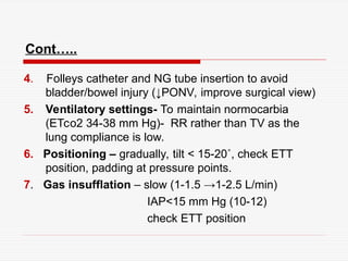 Cont…..
4. Folleys catheter and NG tube insertion to avoid
bladder/bowel injury (↓PONV, improve surgical view)
5. Ventilatory settings- To maintain normocarbia
(ETco2 34-38 mm Hg)- RR rather than TV as the
lung compliance is low.
6. Positioning – gradually, tilt < 15-20˚, check ETT
position, padding at pressure points.
7. Gas insufflation – slow (1-1.5 →1-2.5 L/min)
IAP<15 mm Hg (10-12)
check ETT position
 