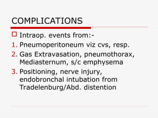 COMPLICATIONS
 Intraop. events from:-
1. Pneumoperitoneum viz cvs, resp.
2. Gas Extravasation, pneumothorax,
Mediasternum, s/c emphysema
3. Positioning, nerve injury,
endobronchal intubation from
Tradelenburg/Abd. distention
 