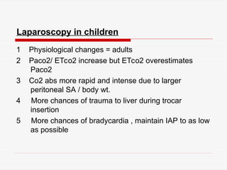 Laparoscopy in children
1 Physiological changes = adults
2 Paco2/ ETco2 increase but ETco2 overestimates
Paco2
3 Co2 abs more rapid and intense due to larger
peritoneal SA / body wt.
4 More chances of trauma to liver during trocar
insertion
5 More chances of bradycardia , maintain IAP to as low
as possible
 