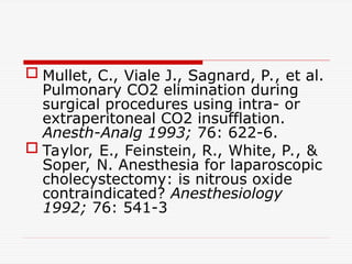  Mullet, C., Viale J., Sagnard, P., et al.
Pulmonary CO2 elimination during
surgical procedures using intra- or
extraperitoneal CO2 insufflation.
Anesth-Analg 1993; 76: 622-6.
 Taylor, E., Feinstein, R., White, P., &
Soper, N. Anesthesia for laparoscopic
cholecystectomy: is nitrous oxide
contraindicated? Anesthesiology
1992; 76: 541-3
 