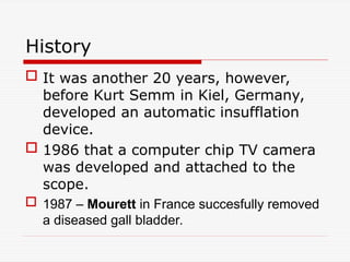 History
 It was another 20 years, however,
before Kurt Semm in Kiel, Germany,
developed an automatic insufflation
device.
 1986 that a computer chip TV camera
was developed and attached to the
scope.
 1987 – Mourett in France succesfully removed
a diseased gall bladder.
 