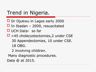 Trend in Nigeria.
 Dr Ojukwu in Lagos early 2000
 In Ibadan – 2009, resuscitated
 UCH Data- so far
 >45 cholecystectomies,2 under CSE
30 Appendectomies, 10 under CSE.
18 OBG.
2 involving children.
Many diagnostic procedures.
Data @ at 2015.
 