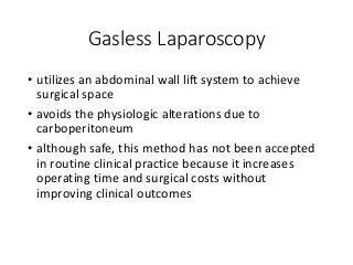 Gasless Laparoscopy
• utilizes an abdominal wall lift system to achieve
surgical space
• avoids the physiologic alterations due to
carboperitoneum
• although safe, this method has not been accepted
in routine clinical practice because it increases
operating time and surgical costs without
improving clinical outcomes
 