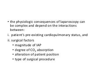 • the physiologic consequences of laparoscopy can
be complex and depend on the interactions
between:
i. patient’s pre-existing cardiopulmonary status, and
ii. surgical factors
• magnitude of IAP
• degree of CO2 absorption
• alteration of patient position
• type of surgical procedure
 
