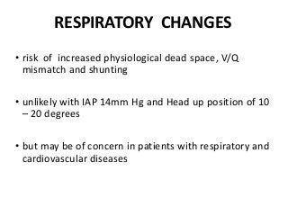 RESPIRATORY CHANGES
• risk of increased physiological dead space, V/Q
mismatch and shunting
• unlikely with IAP 14mm Hg and Head up position of 10
– 20 degrees
• but may be of concern in patients with respiratory and
cardiovascular diseases
 