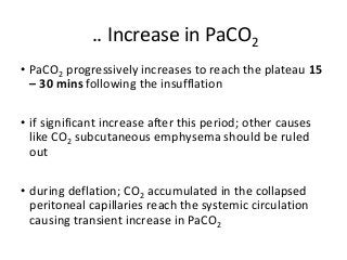 .. Increase in PaCO2
• PaCO2 progressively increases to reach the plateau 15
– 30 mins following the insufflation
• if significant increase after this period; other causes
like CO2 subcutaneous emphysema should be ruled
out
• during deflation; CO2 accumulated in the collapsed
peritoneal capillaries reach the systemic circulation
causing transient increase in PaCO2
 