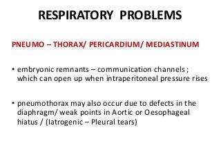 RESPIRATORY PROBLEMS
PNEUMO – THORAX/ PERICARDIUM/ MEDIASTINUM
• embryonic remnants – communication channels ;
which can open up when intraperitoneal pressure rises
• pneumothorax may also occur due to defects in the
diaphragm/ weak points in Aortic or Oesophageal
hiatus / (Iatrogenic – Pleural tears)
 