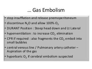 … Gas Embolism
• stop insufflation and release pnemoperitoneum
• discontinue N2O and allow 100% O2
• DURANT Position : Steep head down and Lt Lateral
• hyperventilation : to increase CO2 elimination
• CPR if required : also fragments the CO2 emboli into
small bubbles
• central venous line / Pulmonary artery catheter –
Aspiration of the gas
• hyperbaric O2 if cerebral embolism suspected
 