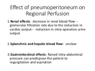 Effect of pneumoperitoneum on
Regional Perfusion
1.Renal effects: decrease in renal blood flow --
glomerular filtration rate due to the reduction in
cardiac output-- reduction in intra-operative urine
output
2.Splanchnic and hepatic blood flow: unclear
3.Gastrointestinal effects: Raised intra-abdominal
pressure can predispose the patient to
regurgitation and aspiration
 