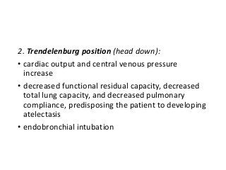 2. Trendelenburg position (head down):
• cardiac output and central venous pressure
increase
• decreased functional residual capacity, decreased
total lung capacity, and decreased pulmonary
compliance, predisposing the patient to developing
atelectasis
• endobronchial intubation
 